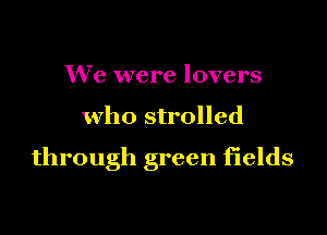 We were lovers

who strolled

through green fields