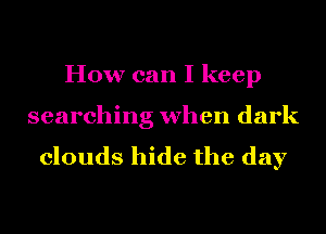 How can I keep
searching when dark

clouds hide the day