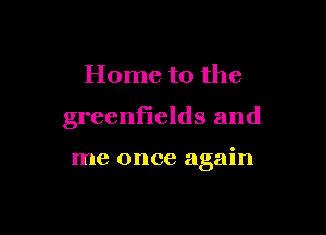 Home to the

greenfields and

me once again