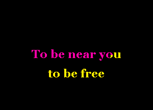 To be near you

to be free