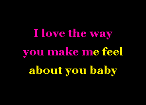 I love the way

you make me feel

about you baby