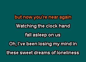 but now yowre near again
Watching the clock hand
fall asleep on us
0h, Pve been losing my mind in

these sweet dreams ofloneliness