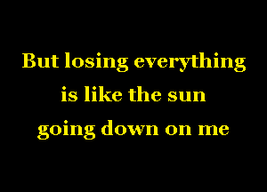 But losing everything
is like the sun

going down on me