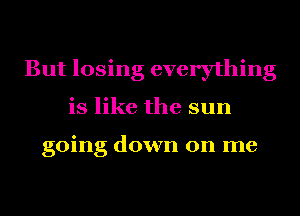 But losing everything
is like the sun

going down on me