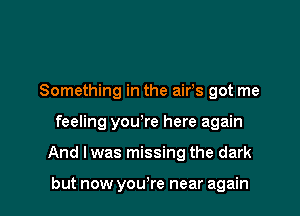 Something in the airs got me
feeling you're here again

And I was missing the dark

but now yowre near again