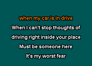 when my car is in drive

When I can't stop thoughts of

driving right inside your place

Must be someone here

It's my worst fear