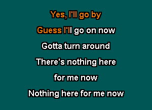 Yes, I'll go by
Guess I'll go on now
Gotta turn around
There's nothing here

for me now

Nothing here for me now