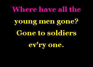 Where have all the
young men gone?
Gone to soldiers

ev'ry one.