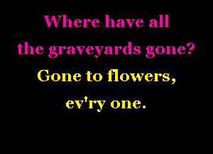 Where have all
the graveyards gone?
Gone to flowers,

ev'ry one.