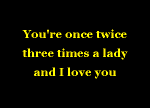 You're once twice

three times a lady

and I love you