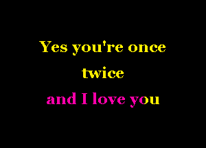 Yes you're once

twice

and I love you