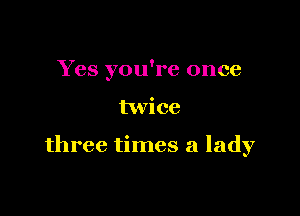 Yes you're once

twice

three times a lady