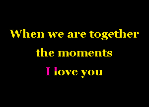 When we are together

the moments

I love you