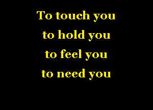 T0 touch you

to hold you
to feel you

to need you