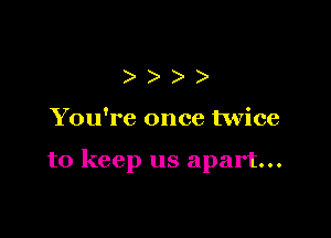 )))

You're once twice

to keep us apart...