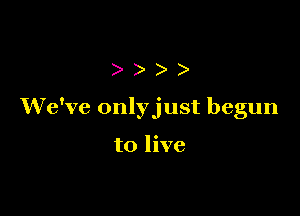 ))

We've onlyjust begun

to live