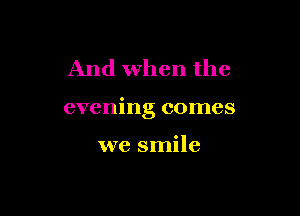 And when the

evening comes

we smile