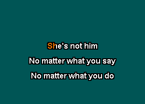 She's not him

No matter what you say

No matter what you do