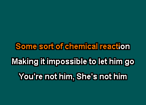 Some sort of chemical reaction

Making it impossibIe to let him go

You're not him, She's not him