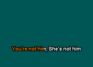 You're not him, She's not him