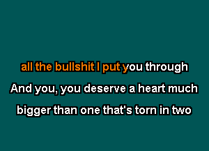 all the bullshitl put you through

And you, you deserve a heart much

bigger than one that's torn in two