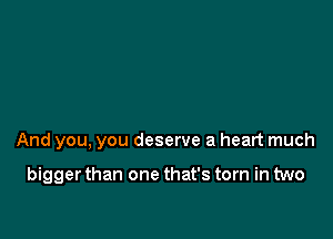 And you. you deserve a heart much

bigger than one that's torn in two