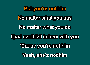 Butyou're not him
No matter what you say

No matter what you do

Ijust can't fall in love with you

'Cause you're not him

Yeah, she's not him