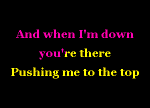 And when I'm down
you're there

Pushing me to the top