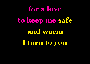 for a love

to keep me safe

and warm

I turn to you