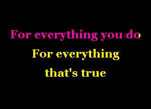 For everything you do

For everything

that's true