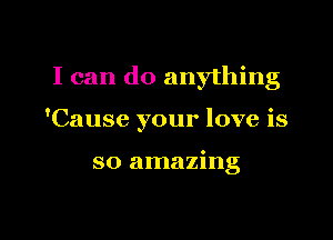 I can do anything

'Cause your love is

so amazing