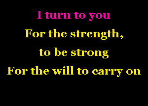 I turn to you
For the strength,
to be strong

For the will to carry on