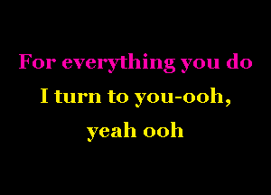 For everything you do

I turn to you-ooh,

yeah 00h