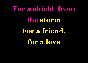 For a shield from

the storm

For a friend,

for a love