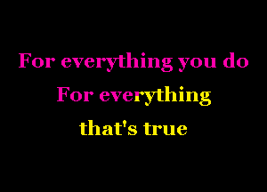 For everything you do

For everything

that's true