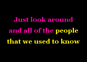 Just look around
and all of the people

that we used to know