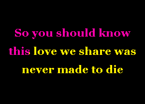 So you should know
this love we share was

never made to die