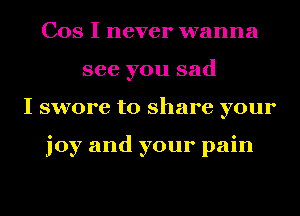 Cos I never wanna
see you sad
I swore to share your

joy and your pain