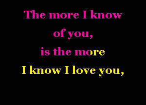 The more I know
ofyou,

is the more

I know I love you,