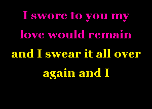 I swore to you my
love would remain
and I swear it all over

again and I