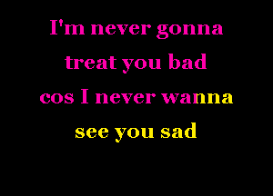 I'm never gonna
treat you bad
cos I never wanna

see you sad

g