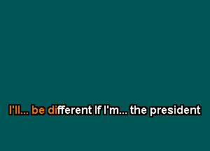 I'll... be different lfl'm... the president