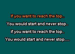 If you want to reach the top..
You would start and never stop..
if you want to reach the top..

You would start and never stop .....