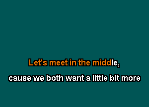 Let's meet in the middle,

cause we both want a little bit more