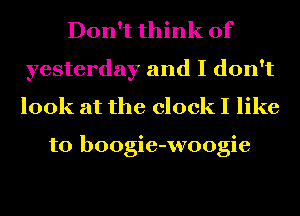 Don't think of
yesterday and I don't
look at the clock I like

to boogie-woogie