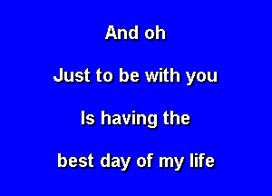 And oh
Just to be with you

Is having the

best day of my life