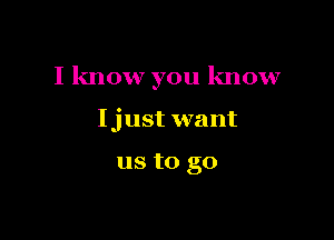 I know you know

Ijust want

us to go