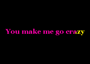 You make me go crazy