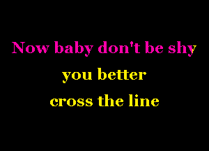 N ow baby don't be shy

you better

cross the line