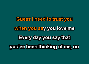 Guess I need to trust you
when you say you love me

Every day you say that

you've been thinking of me, on